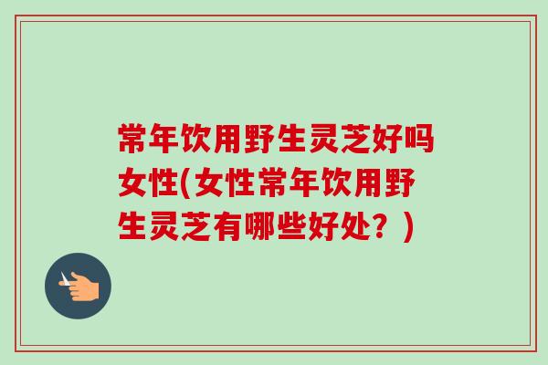 常年饮用野生灵芝好吗女性(女性常年饮用野生灵芝有哪些好处？)