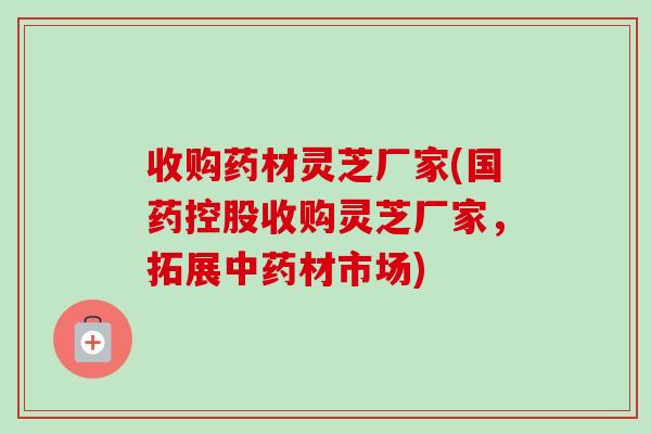 收购药材灵芝厂家(国药控股收购灵芝厂家，拓展中药材市场)