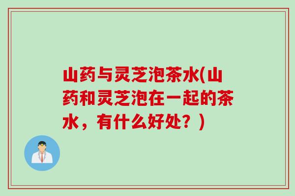 山药与灵芝泡茶水(山药和灵芝泡在一起的茶水，有什么好处？)