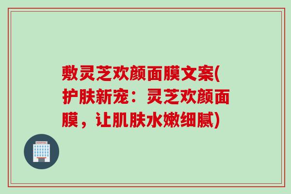 敷灵芝欢颜面膜文案(护肤新宠：灵芝欢颜面膜，让肌肤水嫩细腻)