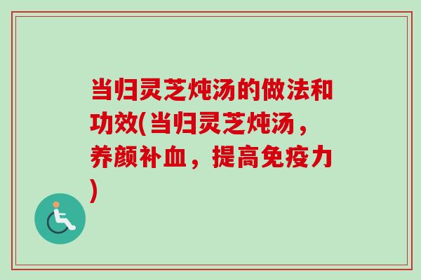 当归灵芝炖汤的做法和功效(当归灵芝炖汤，养颜补血，提高免疫力)