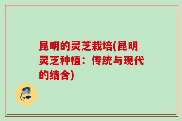 昆明的灵芝栽培(昆明灵芝种植：传统与现代的结合)
