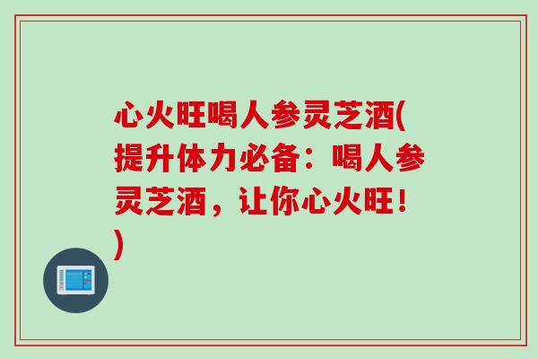 心火旺喝人参灵芝酒(提升体力必备:喝人参灵芝酒,让你心火旺!) 心火旺喝人参灵芝酒(提升体力必备:喝人参灵芝酒,让你心火旺!)