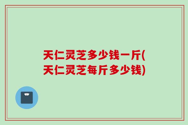天仁灵芝多少钱一斤(天仁灵芝每斤多少钱)