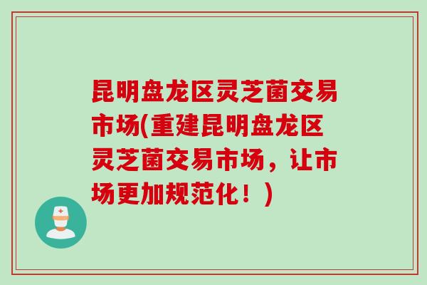 昆明盘龙区灵芝菌交易市场(重建昆明盘龙区灵芝菌交易市场，让市场更加规范化！)