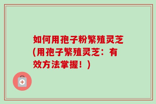 如何用孢子粉繁殖灵芝(用孢子繁殖灵芝：有效方法掌握！)