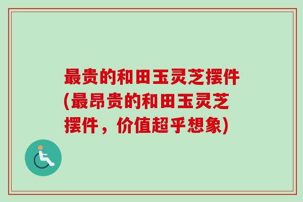 最贵的和田玉灵芝摆件(最昂贵的和田玉灵芝摆件，价值超乎想象)