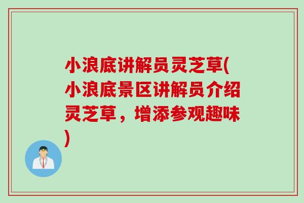 小浪底讲解员灵芝草(小浪底景区讲解员介绍灵芝草，增添参观趣味)