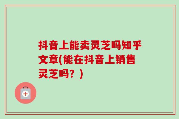 抖音上能卖灵芝吗知乎文章(能在抖音上销售灵芝吗？)
