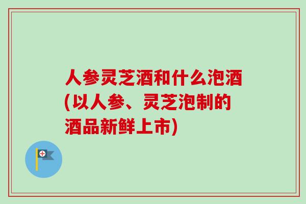 人参灵芝酒和什么泡酒(以人参、灵芝泡制的酒品新鲜上市)