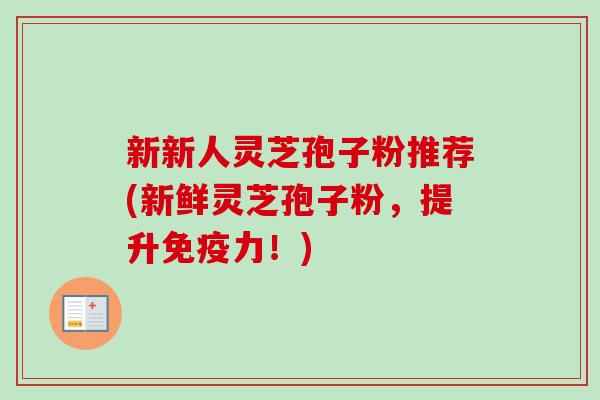 新新人灵芝孢子粉推荐(新鲜灵芝孢子粉，提升免疫力！)