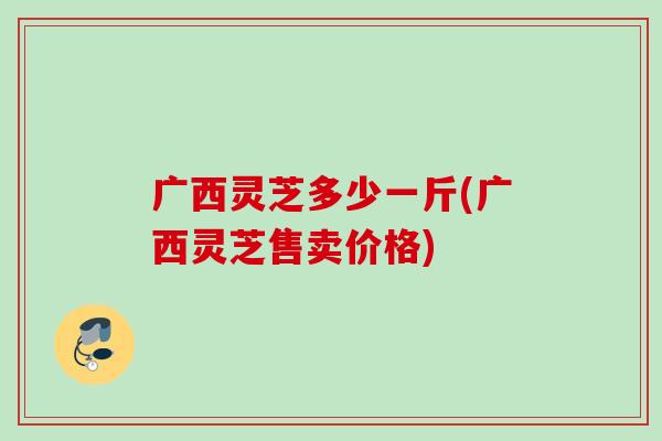 广西灵芝多少一斤(广西灵芝售卖价格)