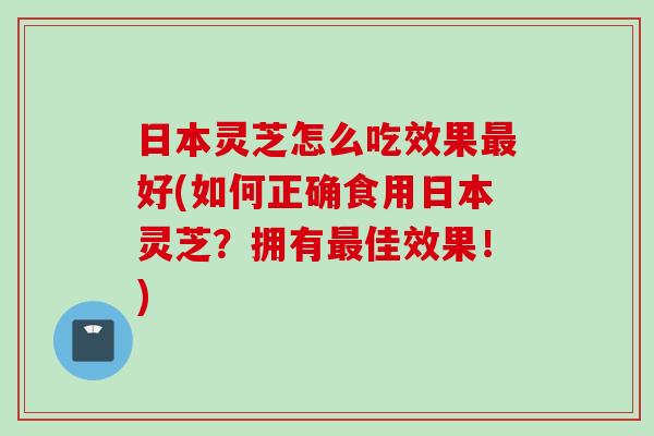 日本灵芝怎么吃效果最好(如何正确食用日本灵芝？拥有最佳效果！)