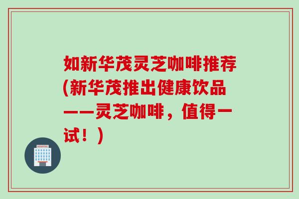如新华茂灵芝咖啡推荐(新华茂推出健康饮品——灵芝咖啡，值得一试！)