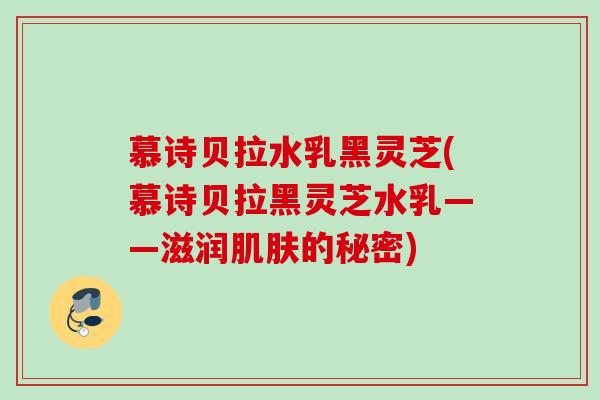 慕诗贝拉水乳黑灵芝(慕诗贝拉黑灵芝水乳——滋润肌肤的秘密)