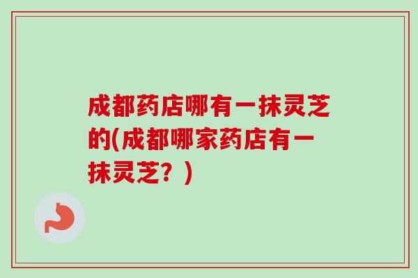 成都药店哪有一抹灵芝的(成都哪家药店有一抹灵芝？)