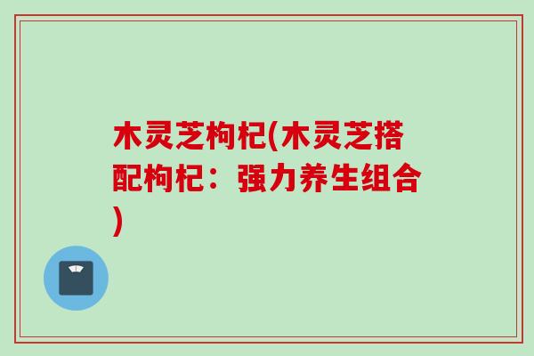 木灵芝枸杞(木灵芝搭配枸杞：强力养生组合)