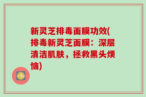 新灵芝排毒面膜功效(排毒新灵芝面膜：深层清洁肌肤，拯救黑头烦恼)