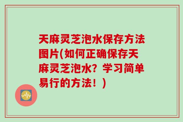 天麻灵芝泡水保存方法图片(如何正确保存天麻灵芝泡水？学习简单易行的方法！)