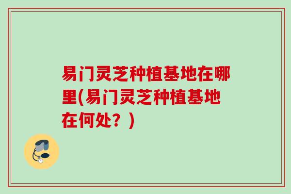 易门灵芝种植基地在哪里(易门灵芝种植基地在何处？)