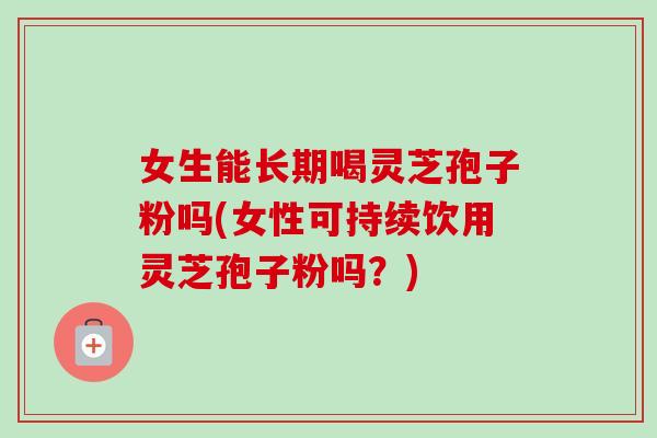 女生能长期喝灵芝孢子粉吗(女性可持续饮用灵芝孢子粉吗？)