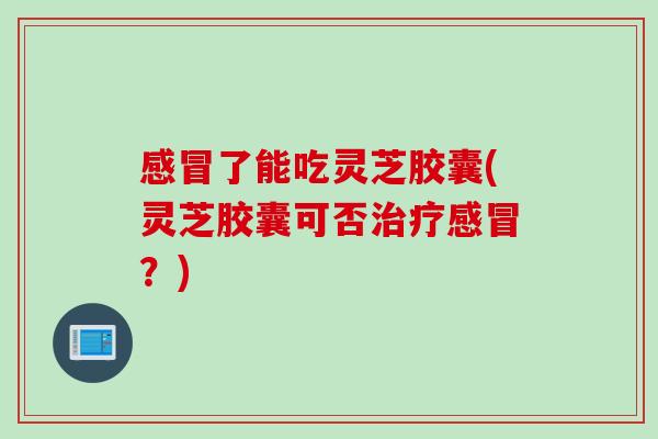 感冒了能吃灵芝胶囊(灵芝胶囊可否治疗感冒？)