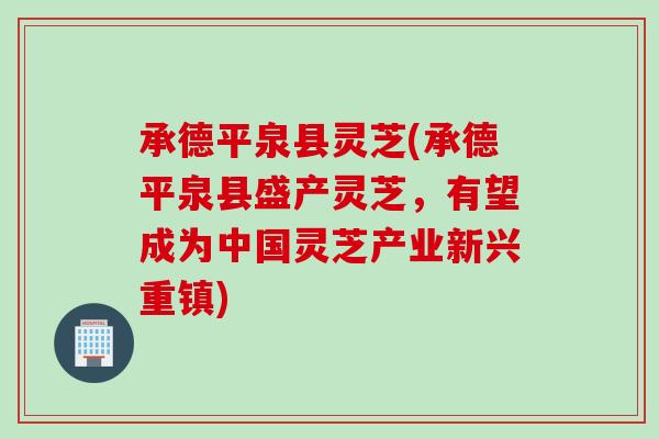 承德平泉县灵芝(承德平泉县盛产灵芝，有望成为中国灵芝产业新兴重镇)