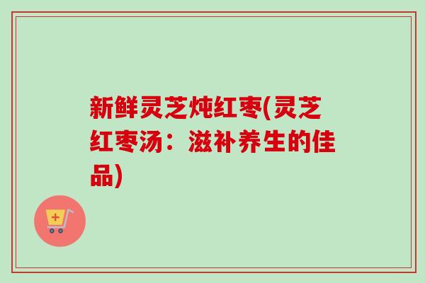 新鲜灵芝炖红枣(灵芝红枣汤：滋补养生的佳品)