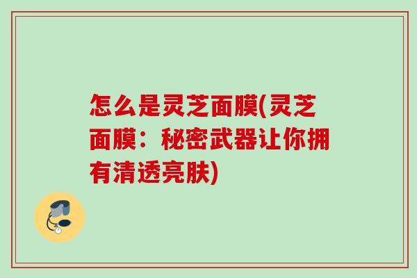 怎么是灵芝面膜(灵芝面膜：秘密武器让你拥有清透亮肤)