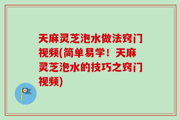天麻灵芝泡水做法窍门视频(简单易学！天麻灵芝泡水的技巧之窍门视频)