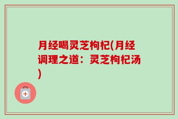 月经喝灵芝枸杞(月经调理之道：灵芝枸杞汤)