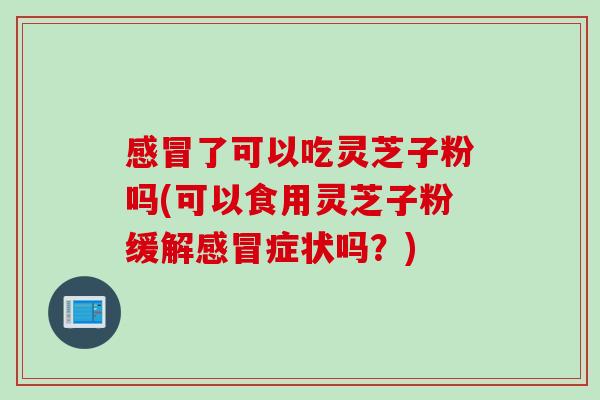 感冒了可以吃灵芝子粉吗(可以食用灵芝子粉缓解感冒症状吗？)