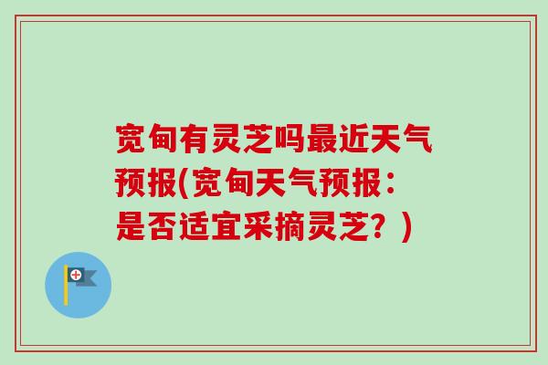 宽甸有灵芝吗最近天气预报(宽甸天气预报：是否适宜采摘灵芝？)