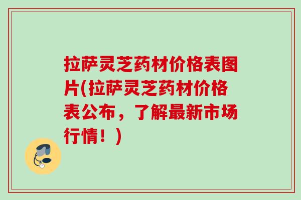 拉萨灵芝药材价格表图片(拉萨灵芝药材价格表公布，了解最新市场行情！)