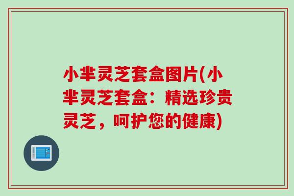 小芈灵芝套盒图片(小芈灵芝套盒:精选珍贵灵芝,呵护您的健康)