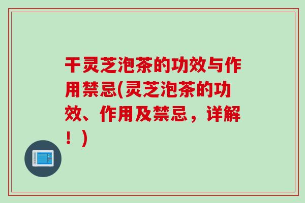 干灵芝泡茶的功效与作用禁忌(灵芝泡茶的功效、作用及禁忌，详解！)