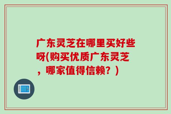 广东灵芝在哪里买好些呀(购买优质广东灵芝，哪家值得信赖？)