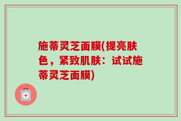 施蒂灵芝面膜(提亮肤色，紧致肌肤：试试施蒂灵芝面膜)