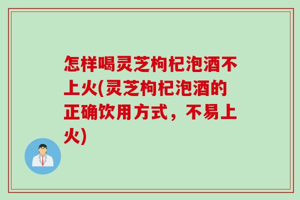 怎样喝灵芝枸杞泡酒不上火(灵芝枸杞泡酒的正确饮用方式，不易上火)