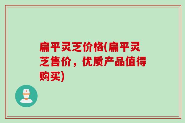 扁平灵芝价格(扁平灵芝售价，优质产品值得购买)