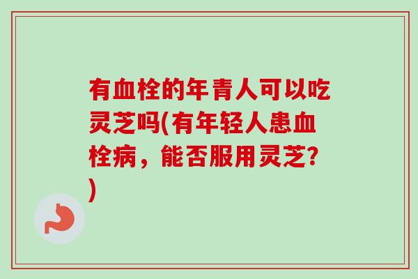 有血栓的年青人可以吃灵芝吗(有年轻人患血栓病，能否服用灵芝？)