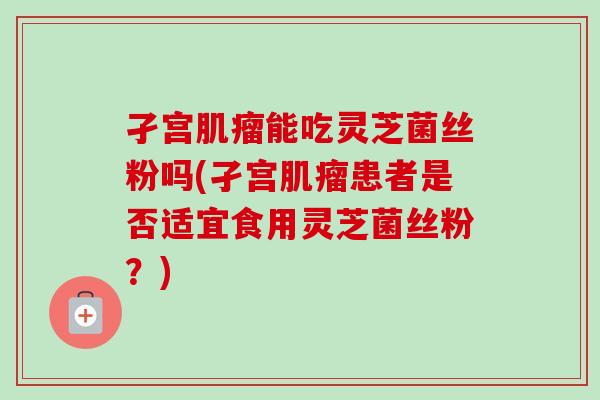 孑宫肌瘤能吃灵芝菌丝粉吗(孑宫肌瘤患者是否适宜食用灵芝菌丝粉？)