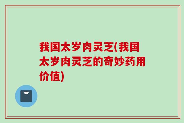 我国太岁肉灵芝(我国太岁肉灵芝的奇妙药用价值)