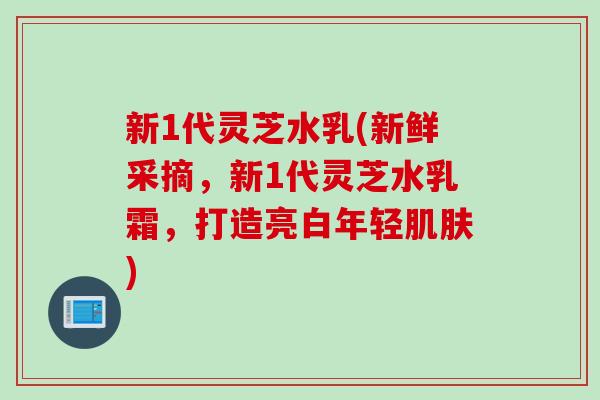 新1代灵芝水乳(新鲜采摘，新1代灵芝水乳霜，打造亮白年轻肌肤)