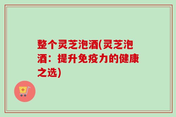 整个灵芝泡酒(灵芝泡酒：提升免疫力的健康之选)