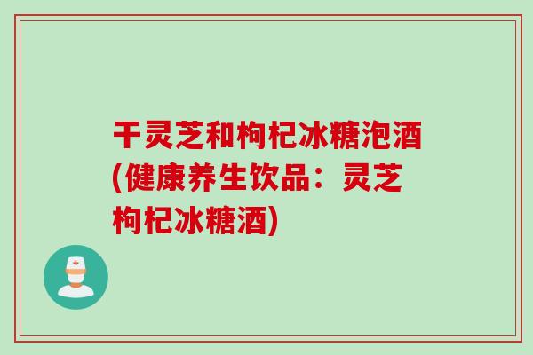 干灵芝和枸杞冰糖泡酒(健康养生饮品：灵芝枸杞冰糖酒)