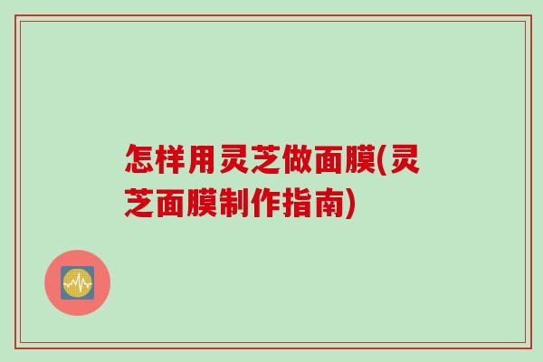 怎样用灵芝做面膜(灵芝面膜制作指南)