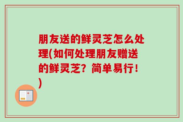 朋友送的鲜灵芝怎么处理(如何处理朋友赠送的鲜灵芝？简单易行！)