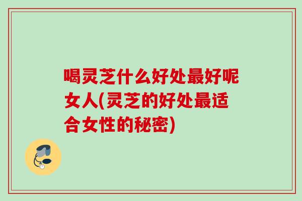 喝灵芝什么好处最好呢女人(灵芝的好处最适合女性的秘密)