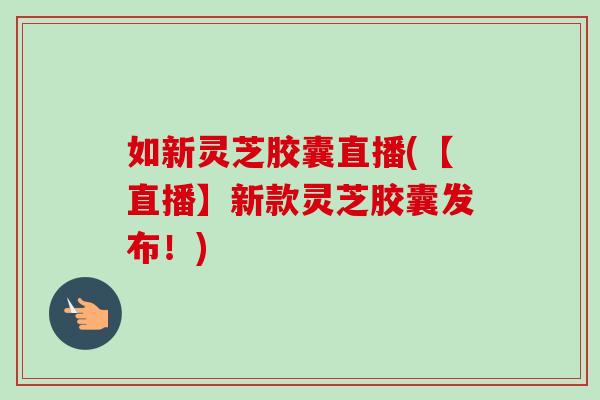 如新灵芝胶囊直播(【直播】新款灵芝胶囊发布！)